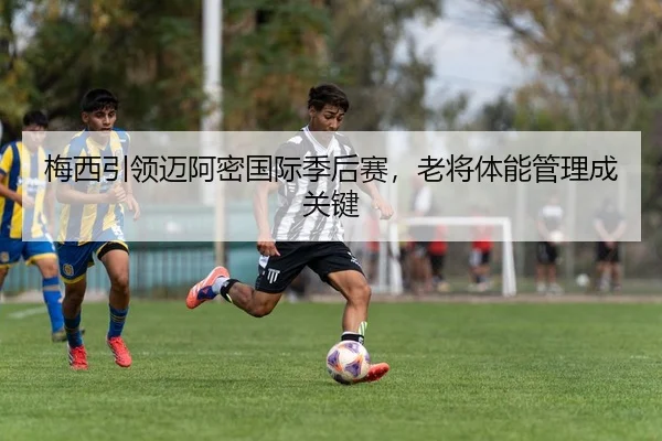梅西引领迈阿密国际季后赛，老将体能管理成关键